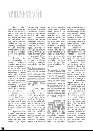 APRESENTAÇÃO
	 Em
diferentes contextos sociais e em distintas
épocas históricas o
termo cultura foi, e
vem sendo utilizado
de diferentes formas, para falar dos
hábitos de vida do
homem, entretanto
seu uso indistintamente carrega uma
concepção ideológica de seu significado.
	 Dentre
essas concepções de
cultura
podemos
perceber que muitas
pessoas associam a
cultura a algo que
se adquire ou que se
pode obter. O perigo
desse tipo de compreensão e de que
a cultura acabe assumindo um caráter
de mercadoria na
sociedade. Quando
se pensa a cultura
desde essa concepção, ela deixa de
ser associada aos
hábitos de vida do
homem que lhe são
naturais, e passa a
ser associada à algo
que o homem pode
adquirir como um
simples conjunto de
bens.
	
Adquirir cultura significa o mesmo
que poder possuir
um carro, uma casa,
ou ter uma rica biblioteca. Logo aque-

8

les que não podem
ter capital financeiro
o suficiente para enriquecer seu legado
cultural são tidos
como
ignorantes,
pessoas sem cultura,
que estão separadas
das outras na sociedade por essa condição. Daí surge os
desníveis de cultura,
que são fruto da divisão cultural entre
as pessoas. Sobre
isso Alfredo Bosi
em seu livro Cultura
Brasileira: tradição/
contradição nos diz:
“Quer dizer que as pessoas
que tem cultura devem exibir
certos tipos de comportamento, e devem ser poupadas de certas ações. Logo
aprece a divisão, os que tem
cultura de um lado, e os que
não tem cultura de outro. A
cultura dá a aureola da diferença’’. (BOSI, Alfredo,
1987, pg. 35).

	Considerar
a cultura como um
conjunto de coisas
que se pode possuir
é a principal característica da chamada cultura reificada,
pois a cultura deixa
de ser entendida
como um processo
que segue a linha
sutil da existência
humana, para ter
seu significado concebido fora dessas
vivências humanas.
Logo o que antes se

remetia as relações
sociais entre os homens passa a ser
associado a uma
relação entre homens e coisas. Assim sendo, o que
era uma ideia fruto
da relação entre
homem e a sociedade, passa a ser
apenas uma relação
entre homens e objetos. E a cultura que
era a pura e simples
expressão da minha
condição
humana,
passa a ser vista
como um objeto fora
de mim.
“Na sociedade de massa
as pessoas sempre estão
diante de objetos da tecnologia mesmo que não sejam
a obras de arte. O fato delas
não participarem da construção do objeto, porque
são obra de uma indústria
especializada, apesar delas comprarem vender e,
estabelecer relação de uso,
elas não compreendem seu
mecanismo interno, alienação. Eu possuo um objeto
mais não compreendo como
ele funciona”. (BOSI, Alfredo, 1987, pg. 37).

	
Podemos ver
expressa em várias
esferas da sociedade
essa concepção, pois
a cultura está sempre ligada ao que
tem que ser visto,
apreciado,
preservado e mantido tal
como é sem que se
leve em consider-

ação a relação direta com o cotidiano,
porque nesse tipo de
compreensão do que
seja a cultura, as
coisas e ações do cotidiano não são consideradas bens culturais.Cultura como
ação e trabalho.
	 Repensar
o
ideário de cultura difundido em nossa sociedade é essencial
para que possamos
falar de uma sociedade democrática,
e
assumir
dessa
forma uma prática
coerente. Para isso
nossos esforços devem
direcionar-se
em desconstruir, em
nosso espírito e na
sociedade, a ideia de
cultura como objeto.
	
É necessário
repensarmos
essa
terminação de cultura como mercadoria, pois ela é segregadora, e faz com
que existam níveis
de cultura e distinção entre aqueles
que possuem cultura e os outros que
dela são destituídos. Por isso, ao repensarmos a noção
de cultura desde a
própria condição da
existência humana,
estaremos indiretamente contribuindo
para repensar a distinção de classes.

 