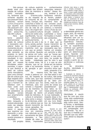 Isto porque
desde essa concepção de cultura
como
mercadoria, teríamos que
somente aqueles
que possuem bens
culturais, seriam
cultos;enquanto
que aqueles que
não possuem condições financeiras
para
possuí-los,
não têm cultura.
	 Para
que
torne
possível
redimensionar a
noção de cultura
é necessário considerar todos os
momentos do processo produtivo e
não somente ao
produto (o bem)
cultural que é seu
resultado. A concepção que nos
guia em nossas
atividades extensionistas, é aquela que desloca a
ideia de cultura
como mercadoria,
para uma concepção de cultura que
diga respeito diretamente à relação
que o homem estabelece com o
meio onde vive
– meio no qual
ele estabelece as
relações
sociais
que propriamente
o constitui.
	
Portanto a
obra (enquanto o
produto cultural elaborado nas relações
sociais entre homens) é aquela
que exprime exatamente o próprio trabalho enquanto processo e
resultado.
	
Um projeto

de cultura explicito
através das dimensões da memória e
identidade
	
O termo cultura diz respeito de
ao conjunto de saberes, crenças, leis,
costumes e todos os
outros hábitos e modos de vida de um
povo. De origem latina, a palavra cultura
deriva do verbo colo,
significando, “eu cultivo”, referenciando
particularmente, o
cultivo do solo e da
terra, sendo, portanto, o cuidado que se
mantinha com aquilo que se pretendia cultivar. Quando
se pensa em cultura, pensa-se em um
processo que vem
sendo
trabalhado
há muitos anos, há
séculos, que se recebe e se transmite
de geração a geração.
	 Do
mesmo
modo a palavra cultus, diz respeito ao
verbo colo, que traz
em si a determinação
de cultura que nos
interessa, pois nos
remete a importância da memória no
processo de constituição da identidade do individuo. A
cultura é compreendida como o conjunto de técnicas, práticas e valores que se
devem transmitir às
novas gerações. No
uso cotidiano, falamos em memória
nos referindo ao arquivamento de fatos
passados, a “faculdade de reter as
ideias,
impressões

e
conhecimentos
adquiridos anteriormente”. Dessa forma, lembrar é um
fenômeno individual. Porém, podemos compreender a
memória fora de
seu conceito usual,
como um fenômeno
coletivo; a memória
como o fruto da construção coletiva e
submetida a transformações e mudanças constantes.
	
Se a cultura é algo que se
busca transmitir às
novas gerações, e
necessário que tenhamos um projeto,
um caminho a oferecer as “novas gerações”, e isso acontece, na junção do
que foi com o que
é, e o que se pretende ser, da mesma
forma, o ponto de
encontro entre passado, presente e futuro. Por isso, Bosi
nos fala sobre o verbo cultus, não sendo
somente a lembrança do labor presente, mais do conjunto de coisas que
possibilitaram
que
esse labor, se tornasse presente, e de
um projeto implícito
na sua realização. A
respeito disso o historiador Alfredo Bosi
em seu livro Dialética da Colonização
nos diz:
	
Quando os camponeses do Lácio chamavam culta às suas plantações, queriam dizer algo
de cumulativo: o ato em si de
cultivar e o efeito de incontáveis tarefas, o que torna o
particípio cultus, esse nome
que é verbo, uma forma sig-

nificante mais densa e vivida
que a simples nomeação do
labor presente. O ager cultus, a
lavra, o nosso roçado (também
um deverbal), junta a denotação
de trabalho sistemático a, qualidade obtida, e funde-se com
esta no sentimento de quem
fala. Cultus é sinal de que a sociedade que produziu o seu alimento já tem memória. (BOSI,
1992, p.13).

	
Nesse processo
a identidade ganha seu
lugar; pois, da mesma
forma que nos identificamos com um lugar marcado por uma
experiência individual, também acontece
com as experiências
coletivas que ganham
um aspecto marcante
para um determinado
grupo, fazendo com
que indivíduos se identifiquem
e
tenham
coesão a partir de experiências e vivências
comuns.
	 No
dicionário
Aurélio, identidade é
definida como:
	

1. Qualidade de idêntico; 2.
Conjunto de caracteres próprios
e exclusivos de uma pessoa:
nome, idade, estado, profissão, sexo, defeitos físicos, impressões digitais, etc.; 3. O aspecto coletivo de um conjunto
de característicos pelas quais
algo é definitivamente reconhecível, ou conhecido. (FERREIRA, 2004, p.1066).

Identidade é aquilo
que faz com que uma
coisa seja exatamente
aquilo que ela é, e não
seja outra coisa. Desta forma, a identidade
só pode ser concebida
em comparação com
o diferente: “eu sei o
que sou à medida que
percebo que sou diferente, desse ou daquele
outro”.

9

 