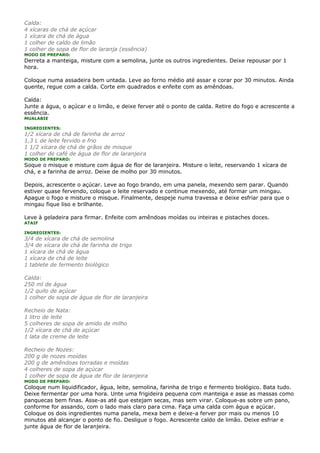 Calda:
4 xícaras de chá de açúcar
1 xícara de chá de água
1 colher de caldo de limão
1 colher de sopa de flor de laranja (essência)
MODO DE PREPARO:
Derreta a manteiga, misture com a semolina, junte os outros ingredientes. Deixe repousar por 1
hora.

Coloque numa assadeira bem untada. Leve ao forno médio até assar e corar por 30 minutos. Ainda
quente, regue com a calda. Corte em quadrados e enfeite com as amêndoas.

Calda:
Junte a água, o açúcar e o limão, e deixe ferver até o ponto de calda. Retire do fogo e acrescente a
essência.
MUALABIE

INGREDIENTES:
1/2 xícara de chá de farinha de arroz
1,3 L de leite fervido e frio
1 1/2 xícara de chá de grãos de misque
1 colher de café de água de flor de laranjeira
MODO DE PREPARO:
Soque o misque e misture com água de flor de laranjeira. Misture o leite, reservando 1 xícara de
chá, e a farinha de arroz. Deixe de molho por 30 minutos.

Depois, acrescente o açúcar. Leve ao fogo brando, em uma panela, mexendo sem parar. Quando
estiver quase fervendo, coloque o leite reservado e continue mexendo, até formar um mingau.
Apague o fogo e misture o misque. Finalmente, despeje numa travessa e deixe esfriar para que o
mingau fique liso e brilhante.

Leve à geladeira para firmar. Enfeite com amêndoas moídas ou inteiras e pistaches doces.
ATAIF

INGREDIENTES:
3/4 de xícara de chá de semolina
3/4 de xícara de chá de farinha de trigo
1 xícara de chá de água
1 xícara de chá de leite
1 tablete de fermento biológico

Calda:
250 ml de água
1/2 quilo de açúcar
1 colher de sopa de água de flor de laranjeira

Recheio de Nata:
1 litro de leite
5 colheres de sopa de amido de milho
1/2 xícara de chá de açúcar
1 lata de creme de leite

Recheio de Nozes:
200 g de nozes moídas
200 g de amêndoas torradas e moídas
4 colheres de sopa de açúcar
1 colher de sopa de água de flor de laranjeira
MODO DE PREPARO:
Coloque num liquidificador, água, leite, semolina, farinha de trigo e fermento biológico. Bata tudo.
Deixe fermentar por uma hora. Unte uma frigideira pequena com manteiga e asse as massas como
panquecas bem finas. Asse-as até que estejam secas, mas sem virar. Coloque-as sobre um pano,
conforme for assando, com o lado mais claro para cima. Faça uma calda com água e açúcar.
Coloque os dois ingredientes numa panela, mexa bem e deixe-a ferver por mais ou menos 10
minutos até alcançar o ponto de fio. Desligue o fogo. Acrescente caldo de limão. Deixe esfriar e
junte água de flor de laranjeira.
 