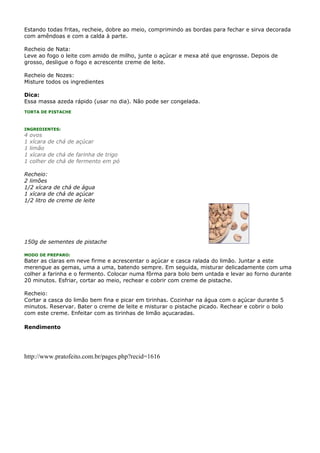 Estando todas fritas, recheie, dobre ao meio, comprimindo as bordas para fechar e sirva decorada
com amêndoas e com a calda à parte.

Recheio de Nata:
Leve ao fogo o leite com amido de milho, junte o açúcar e mexa até que engrosse. Depois de
grosso, desligue o fogo e acrescente creme de leite.

Recheio de Nozes:
Misture todos os ingredientes

Dica:
Essa massa azeda rápido (usar no dia). Não pode ser congelada.
TORTA DE PISTACHE



INGREDIENTES:
4   ovos
1   xícara de chá de açúcar
1   limão
1   xícara de chá de farinha de trigo
1   colher de chá de fermento em pó

Recheio:
2 limões
1/2 xícara de chá de água
1 xícara de chá de açúcar
1/2 litro de creme de leite




150g de sementes de pistache

MODO DE PREPARO:
Bater as claras em neve firme e acrescentar o açúcar e casca ralada do limão. Juntar a este
merengue as gemas, uma a uma, batendo sempre. Em seguida, misturar delicadamente com uma
colher a farinha e o fermento. Colocar numa fôrma para bolo bem untada e levar ao forno durante
20 minutos. Esfriar, cortar ao meio, rechear e cobrir com creme de pistache.

Recheio:
Cortar a casca do limão bem fina e picar em tirinhas. Cozinhar na água com o açúcar durante 5
minutos. Reservar. Bater o creme de leite e misturar o pistache picado. Rechear e cobrir o bolo
com este creme. Enfeitar com as tirinhas de limão açucaradas.

Rendimento




http://www.pratofeito.com.br/pages.php?recid=1616
 