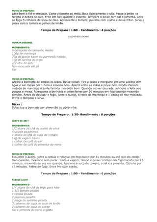 MODO DE PREPARO:
Lave bem o filé e enxugue. Corte o tomate ao meio. Bata ligeiramente o ovo. Passe o peixe na
farinha e depois no ovo. Frite em óleo quente e escorra. Tempere o peixe com sal e pimenta. Leve
ao fogo 5 colheres de sopa de óleo. Acrescente o tomate, polvilhe com o alho e deixe fritar. Sirva o
peixe com o tomate e gomos de limão.

                     Tempo de Preparo : 1:00 - Rendimento : 4 porções

                                          CULINÁRIA ÁRABE


HUNKAR BEGENDI

INGREDIENTES:
6 berinjelas de tamanho médio
100g de manteiga
70g de queijo kaser ou parmesão ralado
40g de farinha de trigo
1/2 litro de leite
Noz-moscada em pó
Sal


MODO DE PREPARO:
Grelhe a berinjela de ambos os lados. Deixe tostar. Tire a casca e mergulhe em uma vasilha com
água e sal. Deixe por 1 hora e escorra bem. Aperte entre as mãos e pique bem miúdo. Derreta
metade de manteiga e junte farinha mexendo bem. Quando estiver dourada, adicione o leite aos
poucos e mexa. Acrescente a berinjela e deixe ferver por 20 minutos em fogo brando mexendo
sempre. Antes de desligar o fogo, junte o queijo, o resto da manteiga e 1 pitada de noz-moscada.
Prove o tempero e sirva.

Dicas :
Substitua a berinjela por pimentão ou abobrinha.

                      Tempo de Preparo : 1:30- Rendimento : 6 porções

LUBEY BE-ZEIT

INGREDIENTES:
1/2 xícara de chá de azeite de oliva
4 cebola picadinhas
1 xícara de chá de suco de tomate
1kg de vagem fresca
1 colher de café de sal
1 colher de café de pimenta-do-reino


MODO DE PREPARO:
Esquente o azeite, junte a cebola e refogue em fogo baixo por 15 minutos ou até que ela esteja
transparente, mexendo sem parar. Junte a vagem, tampe e deixe cozinhar em fogo barndo por 15
minutos, mexendo de vez em quando. Adicione o suco de tomate, o sal e a pimenta. Cozinhe por
15 minutos. Retire do fogo. Sirva frio com azeite.

                     Tempo de Preparo : 1:00 - Rendimento : 6 porções

TABULE LIGHT

INGREDIENTES:
1/4 xícara de chá de trigo para kibe
1 1/2 tomate picado
1 cebola picada
2 pepinos picados
1 maço de salsinha picada
3 colheres de sopa de suco de limão
2 colheres de sopa de azeite
Sal e pimenta do reino a gosto
 