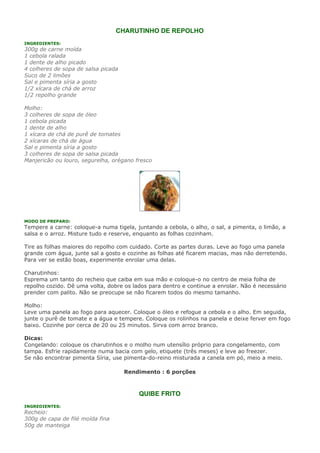 CHARUTINHO DE REPOLHO
INGREDIENTES:
300g de carne moída
1 cebola ralada
1 dente de alho picado
4 colheres de sopa de salsa picada
Suco de 2 limões
Sal e pimenta síria a gosto
1/2 xícara de chá de arroz
1/2 repolho grande

Molho:
3 colheres de sopa de óleo
1 cebola picada
1 dente de alho
1 xícara de chá de purê de tomates
2 xícaras de chá de água
Sal e pimenta síria a gosto
3 colheres de sopa de salsa picada
Manjericão ou louro, segurelha, orégano fresco




MODO DE PREPARO:
Tempere a carne: coloque-a numa tigela, juntando a cebola, o alho, o sal, a pimenta, o limão, a
salsa e o arroz. Misture tudo e reserve, enquanto as folhas cozinham.

Tire as folhas maiores do repolho com cuidado. Corte as partes duras. Leve ao fogo uma panela
grande com água, junte sal a gosto e cozinhe as folhas até ficarem macias, mas não derretendo.
Para ver se estão boas, experimente enrolar uma delas.

Charutinhos:
Esprema um tanto do recheio que caiba em sua mão e coloque-o no centro de meia folha de
repolho cozido. Dê uma volta, dobre os lados para dentro e continue a enrolar. Não é necessário
prender com palito. Não se preocupe se não ficarem todos do mesmo tamanho.

Molho:
Leve uma panela ao fogo para aquecer. Coloque o óleo e refogue a cebola e o alho. Em seguida,
junte o purê de tomate e a água e tempere. Coloque os rolinhos na panela e deixe ferver em fogo
baixo. Cozinhe por cerca de 20 ou 25 minutos. Sirva com arroz branco.

Dicas:
Congelando: coloque os charutinhos e o molho num utensílio próprio para congelamento, com
tampa. Esfrie rapidamente numa bacia com gelo, etiquete (três meses) e leve ao freezer.
Se não encontrar pimenta Síria, use pimenta-do-reino misturada a canela em pó, meio a meio.

                                     Rendimento : 6 porções



                                         QUIBE FRITO
INGREDIENTES:
Recheio:
300g de capa de filé moída fina
50g de manteiga
 