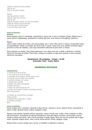 100g de cebola branca picada
10g de sal
10g de tempero árabe

Massa:
1kg de patinho moído
1kg de trigo fino escuro
30g de sal
15g de tempero árabe ou sete temperos
100g de cebola branca picada
1/2 maço de hortelã fresca
1 litro de óleo para fritar


MODO DE PREPARO:
Recheio:
Numa panela, doure a manteiga, acrescente a carne com o sal e o tempero árabe. Depois que a
carne estiver malpassada, acrescente a cebola até ficar uma mistura homogênea. Reserve.

Massa:
Lave o trigo e deixe de molho, com pouca água, por 1 hora. Moa carne 2 vezes e acrescente todos
os ingredientes. Passe no moedor de carne mais 2 vezes. Fique com uma vasilha contendo água
próxima à área de trabalho, caso seja necessário adiciona-la para abrir a massa.

Para preparar os quibes, faça bolas pequenas, fure cada uma com o dedo e adicione o recheio.
Feche em formato de quibe. Para fritar, coloque os quibes no óleo bem quente e retire quando
estiverem dourados.

                          Rendimento: 30 unidades - Tempo : 1h:30
                               Execução: Fácil - Custo: Baixo



                                   ABOBRINHA RECHEADA
INGREDIENTES:
1 xícara de chá de arroz
2 1/2 xícaras de chá de água
1 envelope de tempero pronto para arroz
1/2 kg de carne moída de segunda
1 tomate cortado em cubos
1 cebola bem picada
3 dentes de alho amassados
3 folhas de louro
l colher de sobremesa de sal
1 colher de tempero árabe comprado pronto
Óleo de girassol

12 folhas de hortelã bem picadas
Salsa picada
4 abobrinhas pequenas e retas
2 tomates picados
BR>

MODO DE PREPARO:
Ferva a água com o tempero. Quando a água ferver, coloque o arroz. Espere ferver novamente e
baixe o fogo. Quando secar a água, apague o fogo.

Aqueça uma panela. Quando estiver aquecida, cubra o fundo com o óleo. Frite a cebola e o alho,
até murcharem. Acrescente os demais temperos e frite pôr alguns minutos. Acrescente a carne
moída e mexa sem parar, até a carne começar a largar água. Mexa de vez em quando até a água
secar. Quando a água secar, mas a carne ainda estiver úmida, apague o fogo.

Misture bem a carne moída com o arroz, a hortelã e a salsinha e reserve.
 