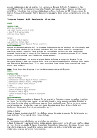 poucos a casca ralada de 1/2 laranja, rum e um pouco de suco de limão. A massa deve ficar
consistência. Se for preciso junte mais leite. Trabalhe bem essa mistura. Despeje a mistura em
uma fôrma redonda de furo central, untada. Leve ao forno moderado por 30 minutos. Antes de
tirar do forno, polvilhe açúcar. Retire, desenforme devagar e deixe esfriar completamente antes de
servir.

Tempo de Preparo : 1:00 - Rendimento : 10 porções

KNEFE

INGREDIENTES:
200g de manteiga
1/2 kg de massa cabelo de anjo
1 lata de leite condensado
350g de ricota fresca

Calda:
1 xícara de chá de açúcar
1/2 xícara de chá de água
2 colheres de sopa de água de flor de laranjeira
MODO DE PREPARO:
Quebre a massa em pedaços de 2 cm. Reserve. Coloque metade da manteiga em uma panela, leve
ao fogo e doure metade dos pedacinhos de massa. Retire da panela e reserve. Repita com a
manteiga e massa restantes. Passe a ricota por uma peneira e misture ao leite condensado.
Reserve. Com metade do macarrão frito forre uma assadeira de aproximadamente 30 cm. Cubra
com o creme de ricota e cubra tudo com a massa restante.

Prepare uma calda rala com a água e açúcar. Retire do fogo e acrescente a água de flor de
laranjeira. Regue o doce com metade desta calda, cubra com papel alumínio e leve ao forno médio
por 30 minutos. Retire do forno. Tire o papel alumínio e deixe esfriar. Corte quadrados e regue
com a calda restante.

Obs.: Knefe é um doce árabe de ricota também apresentado em triângulos.
BURMA

INGREDIENTES:
1 xícara de chá de açúcar
100g de manteiga
2 colheres de sopa de água de flor de laranjeira
2 colheres de sopa de massa kneff pronta
2 xícaras de chá de nozes moídas
Calda:
4 xícaras de chá de açúcar
1 colher de sopa de água de rosas
2 xícaras de chá de água
1 colher de sopa de água de flor de laranjeira
1 limão
MODO DE PREPARO:
Misturar as nozes com açúcar e água de flor de laranjeira. Estender a massa e espalhar o recheio
de nozes. Formar rolhinhos e colocar, um ao lado do outro, numa assadeira untada. Distribuir a
manteiga derretida sobre os rolhinhos e levar ao forno médio até corar. Retirar do forno, colocar
numa travessa de vidro funda e regar com calda de açúcar para doces árabes. Cortar em
bastonetes de cerca de 6 cm de comprimento e servir.

Calda de Açúcar:
Ferver a água e o açúcar durante 5 min. Colocar a água de rosas, a água de flor de laranjeira e o
suco de limão. Ferver mais 2 min e retirar do fogo.

Dicas:
As nozes podem ser substituídas por amêndoas ou pistaches.
A água de rosas serve para aromatizar caldas, doces e bolos, assim como refrescos e cafés, a água
de rosas é uma boa opção. O líquido é resultado da destilação das pétalas de rosas e é usado como
ingrediente importante na culinária indiana, assim como na árabe. Importante: use-a com
moderação, pois seu perfume é muito intenso.
 