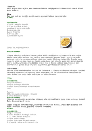 Cobertura:
Ferva a água com o açúcar, sem deixar caramelizar. Despeje sobre o bolo cortado e deixe esfriar
antes de servir.

Dica:
Este bolo pode ser também servido quente acompanhado de creme de leite.
ALETRIA



INGREDIENTES:
100g de cabelinho de anjo
1 xícara de chá de açúcar
ou adoçante de forno e fogão
5 cravos da índia
2 paus de canela
1 litro de leite
2 gemas sem a pele




Canela em pó para polvilhar

MODO DE PREPARO:


Coloque meio litro de água na panela e deixe ferver. Despeje sobre o cabelinho de anjo, numa
vasilha. Leve o leite ao fogo, com o açúcar e as especiarias. Quando ferver, junte o macarrão
escorrido e cozinhe, mexendo, até que esteja bem macio. O leite será absorvido. Se notar que o
macarrão ainda não está macio e o líquido secou, junte mais leite. Se quiser com gemas, quando
estiver cozidos, junte as gemas batidas, fora do fogo e, depois, volte ao fogo, mexendo para
cozinharem as gemas. Sirva em pratos ou potinhos, polvilhados com canela em pó.

Curiosidade :
Versátil, o macarrão também é utilizado em confeitaria. O capellini ou cabelinho de anjo é campeão
na hora de sobremesa. Os melhores doces preparados com ele costumam ficar nas vitrines das
casas árabes, com muito mel e amêndoas, em vários formatos.

MANUL

INGREDIENTES:
1/2kg de semolina
175g de manteiga derretida
1 colher de sobremesa de fermento em pó
Leite

Recheio:
100 g de nozes descascadas e picadas
1 colher de sopa de açúcar
MODO DE PREPARO:
Misture a semolina com a manteiga, coloque o leite morno até dar o ponto (mais ou menos 1 copo)
Deixe descansar por 2 horas.

Depois coloque o fermento em pó, dissolvido em um pouco de leite. Amasse bem e recheie com
nozes. Depois de assado, passe no açúcar de confeiteiro.
RISTILAS

INGREDIENTES:
500g de semolina
1 xícara de chá de manteiga sem sal
1 1/2 xícara de chá de açúcar
1/2 litro de leite morno
1 colher de sopa de fermento em pó
2 xícaras de chá de amêndoas sem pele
 