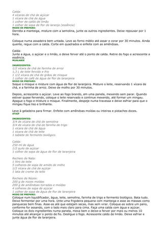 Calda:
4 xícaras de chá de açúcar
1 xícara de chá de água
1 colher de caldo de limão
1 colher de sopa de flor de laranja (essência)
MODO DE PREPARO:
Derreta a manteiga, misture com a semolina, junte os outros ingredientes. Deixe repousar por 1
hora.

Coloque numa assadeira bem untada. Leve ao forno médio até assar e corar por 30 minutos. Ainda
quente, regue com a calda. Corte em quadrados e enfeite com as amêndoas.

Calda:
Junte a água, o açúcar e o limão, e deixe ferver até o ponto de calda. Retire do fogo e acrescente a
essência.
MUALABIE

INGREDIENTES:
1/2 xícara de chá de farinha de arroz
1,3 L de leite fervido e frio
1 1/2 xícara de chá de grãos de misque
1 colher de café de água de flor de laranjeira
MODO DE PREPARO:
Soque o misque e misture com água de flor de laranjeira. Misture o leite, reservando 1 xícara de
chá, e a farinha de arroz. Deixe de molho por 30 minutos.

Depois, acrescente o açúcar. Leve ao fogo brando, em uma panela, mexendo sem parar. Quando
estiver quase fervendo, coloque o leite reservado e continue mexendo, até formar um mingau.
Apague o fogo e misture o misque. Finalmente, despeje numa travessa e deixe esfriar para que o
mingau fique liso e brilhante.

Leve à geladeira para firmar. Enfeite com amêndoas moídas ou inteiras e pistaches doces.
ATAIF

INGREDIENTES:
3/4 de xícara de chá de semolina
3/4 de xícara de chá de farinha de trigo
1 xícara de chá de água
1 xícara de chá de leite
1 tablete de fermento biológico

Calda:
250 ml de água
1/2 quilo de açúcar
1 colher de sopa de água de flor de laranjeira

Recheio de Nata:
1 litro de leite
5 colheres de sopa de amido de milho
1/2 xícara de chá de açúcar
1 lata de creme de leite

Recheio de Nozes:
200 g de nozes moídas
200 g de amêndoas torradas e moídas
4 colheres de sopa de açúcar
1 colher de sopa de água de flor de laranjeira
MODO DE PREPARO:
Coloque num liquidificador, água, leite, semolina, farinha de trigo e fermento biológico. Bata tudo.
Deixe fermentar por uma hora. Unte uma frigideira pequena com manteiga e asse as massas como
panquecas bem finas. Asse-as até que estejam secas, mas sem virar. Coloque-as sobre um pano,
conforme for assando, com o lado mais claro para cima. Faça uma calda com água e açúcar.
Coloque os dois ingredientes numa panela, mexa bem e deixe-a ferver por mais ou menos 10
minutos até alcançar o ponto de fio. Desligue o fogo. Acrescente caldo de limão. Deixe esfriar e
junte água de flor de laranjeira.
 