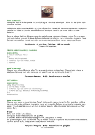 MODO DE PREPARO:
Coloque o trigo num recipiente e cubra com água. Deixe de molho por 2 horas ou até que o trigo
dobre de volume.

Coloque os pepinos numa peneira e jogue sal por cima. Deixe por 30 minutos para que os pepinos
desidratem. Lave os pepinos abundantemente sob água corrente para que saia todo o sal.
Reserve.

Escorra a água do trigo. Abra um pano de prato limpo e coloque o trigo no centro. Torça o pano,
retirando todo o excesso de água. Coloque todos os ingredientes num recipiente e tempere. Mexa
bem com uma colher e sirva com pão, como acompanhamento de carnes ou como entrada.

                     Rendimento : 4 porções - Calorias : 142 por porção
                                   Tempo : 30 minutos

RIOR ME LABIBME (SALADA DE COALHADA)

INGREDIENTES:
1 litro de coalhada fresca
Sal
2 dentes de alho socado
1 colher de sopa de hortelã picada
2 pepinos


MODO DE PREPARO:
Misture bem a hortelã com o alho. Tire a casca do pepino e pique bem. Misture tudo e junte a
coalhada, tempere com sal e conserve em lugar fresco até o momento de servir.

                     Tempo de Preparo : 1:00 - Rendimento : 4 porções

KAFTA ASSADA

INGREDIENTES:
300g de carne moída
1 cebola média ralada
1 colher de sopa de creme de cebola em pó
3 colheres de sopa de folhas de hortelã picadinhas
Sal
Pimenta síria


MODO DE PREPARO:
Misture bem todos os ingrendientes. Faça 5 bolinhas do mesmo tamanho.Com as mãos, molde a
carne em torno de palitos de churrasco, como um croquete. Coloque em uma churrasqueira para
assar, virando apenas quando um lado já estiver assado. Não deixe assar demais para não ficar
seco e duro.

Dicas :
Sirva com arroz e uma salada.
Coloque à mesa limões cortados em quartos.
O cabinho da hortelã tem sabor desagradável, use apenas as folhas.
Se quiser congelar, não use hortelã. Faça a massa, coloque no palito e distribua em uma assadeira.
Quando estiver duro, coloque em sacos plásticos fechados.

                     Tempo de Preparo : 1:00 - Rendimento : 5 porções
                                         CULINÁRIA ÁRABE
 