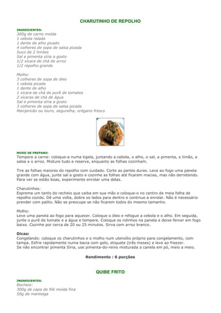 CHARUTINHO DE REPOLHO
INGREDIENTES:
300g de carne moída
1 cebola ralada
1 dente de alho picado
4 colheres de sopa de salsa picada
Suco de 2 limões
Sal e pimenta síria a gosto
1/2 xícara de chá de arroz
1/2 repolho grande

Molho:
3 colheres de sopa de óleo
1 cebola picada
1 dente de alho
1 xícara de chá de purê de tomates
2 xícaras de chá de água
Sal e pimenta síria a gosto
3 colheres de sopa de salsa picada
Manjericão ou louro, segurelha, orégano fresco




MODO DE PREPARO:
Tempere a carne: coloque-a numa tigela, juntando a cebola, o alho, o sal, a pimenta, o limão, a
salsa e o arroz. Misture tudo e reserve, enquanto as folhas cozinham.

Tire as folhas maiores do repolho com cuidado. Corte as partes duras. Leve ao fogo uma panela
grande com água, junte sal a gosto e cozinhe as folhas até ficarem macias, mas não derretendo.
Para ver se estão boas, experimente enrolar uma delas.

Charutinhos:
Esprema um tanto do recheio que caiba em sua mão e coloque-o no centro de meia folha de
repolho cozido. Dê uma volta, dobre os lados para dentro e continue a enrolar. Não é necessário
prender com palito. Não se preocupe se não ficarem todos do mesmo tamanho.

Molho:
Leve uma panela ao fogo para aquecer. Coloque o óleo e refogue a cebola e o alho. Em seguida,
junte o purê de tomate e a água e tempere. Coloque os rolinhos na panela e deixe ferver em fogo
baixo. Cozinhe por cerca de 20 ou 25 minutos. Sirva com arroz branco.

Dicas:
Congelando: coloque os charutinhos e o molho num utensílio próprio para congelamento, com
tampa. Esfrie rapidamente numa bacia com gelo, etiquete (três meses) e leve ao freezer.
Se não encontrar pimenta Síria, use pimenta-do-reino misturada a canela em pó, meio a meio.

                                     Rendimento : 6 porções



                                         QUIBE FRITO
INGREDIENTES:
Recheio:
300g de capa de filé moída fina
50g de manteiga
 