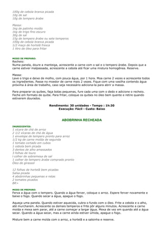 100g de cebola branca picada
10g de sal
10g de tempero árabe

Massa:
1kg de patinho moído
1kg de trigo fino escuro
30g de sal
15g de tempero árabe ou sete temperos
100g de cebola branca picada
1/2 maço de hortelã fresca
1 litro de óleo para fritar


MODO DE PREPARO:
Recheio:
Numa panela, doure a manteiga, acrescente a carne com o sal e o tempero árabe. Depois que a
carne estiver malpassada, acrescente a cebola até ficar uma mistura homogênea. Reserve.

Massa:
Lave o trigo e deixe de molho, com pouca água, por 1 hora. Moa carne 2 vezes e acrescente todos
os ingredientes. Passe no moedor de carne mais 2 vezes. Fique com uma vasilha contendo água
próxima à área de trabalho, caso seja necessário adiciona-la para abrir a massa.

Para preparar os quibes, faça bolas pequenas, fure cada uma com o dedo e adicione o recheio.
Feche em formato de quibe. Para fritar, coloque os quibes no óleo bem quente e retire quando
estiverem dourados.

                          Rendimento: 30 unidades - Tempo : 1h:30
                               Execução: Fácil - Custo: Baixo



                                   ABOBRINHA RECHEADA
INGREDIENTES:
1 xícara de chá de arroz
2 1/2 xícaras de chá de água
1 envelope de tempero pronto para arroz
1/2 kg de carne moída de segunda
1 tomate cortado em cubos
1 cebola bem picada
3 dentes de alho amassados
3 folhas de louro
l colher de sobremesa de sal
1 colher de tempero árabe comprado pronto
Óleo de girassol

12 folhas de hortelã bem picadas
Salsa picada
4 abobrinhas pequenas e retas
2 tomates picados
BR>

MODO DE PREPARO:
Ferva a água com o tempero. Quando a água ferver, coloque o arroz. Espere ferver novamente e
baixe o fogo. Quando secar a água, apague o fogo.

Aqueça uma panela. Quando estiver aquecida, cubra o fundo com o óleo. Frite a cebola e o alho,
até murcharem. Acrescente os demais temperos e frite pôr alguns minutos. Acrescente a carne
moída e mexa sem parar, até a carne começar a largar água. Mexa de vez em quando até a água
secar. Quando a água secar, mas a carne ainda estiver úmida, apague o fogo.

Misture bem a carne moída com o arroz, a hortelã e a salsinha e reserve.
 