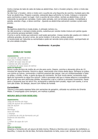 Corte a tampa do lado do cabo de todas as abobrinhas. Com o furador próprio, retire o miolo das
abobrinhas.
Se não tiver o furador, retire o miolo com o auxílio de uma faquinha de cozinha. Cuidado para não
furar as abobrinhas. Prepare a panela, colocando água suficiente no fundo. Coloque o recipiente
para cozimento a vapor no lugar. Com o auxilio de uma colher, recheie as abobrinhas, e já vá
colocando na panela em camadas. Cubra cada camada, com os tomates picados. Completada a
panela, acenda o fogo, e deixe cozinhar . Quando as abobrinhas estiverem cozidas o prato está
pronto.

Dicas:
Na legítima abobrinha à moda árabe, é utilizado recheio cru.
Se não encontrar o tempero árabe pronto, substitua por canela moída mistura em partes iguais
com pimenta jamaica também moída.
O arroz e carne moída que sobrarem você pode aproveitar. (nessa receita são usados em média 4
colheres grandes, de servir arroz, de carne moída e 3 de arroz, ambos cozidos)
A receita pode ser reduzida ou aumentada e pode ser servida como prato único, acompanhado só
de uma salada simples.

                                     Rendimento : 6 porções



      HOMUS BI TAHINE
INGREDIENTES:
1/2 pacote de grão-de bico
Suco de 2 limões médios
1 colher de sopa rasa de sal
4 dentes de alho socados
3 colheres de sopa rasas de tahine
MODO DE PREPARO:
Deixe o grão-de-bico de molho de um dia para outro. Depois, cozinhe-o deixando cêrca de 15
minutos em água fervente. Escorra a água, reservando uma xícara desta água. Esfregue os grãos,
uns contra os outros, removendo o máximo possível das cascas. Use um multiprocessador e bata
os grãos, o limão, o alho, e parte da água do cozimento. Se ficar muito denso, acrescente mais
água do cozimento ou água fria comum. Volte a processar até que a massa adquira a consistência
de um purê mas sem partículas sólidas. Acrescente o sal e o tahine e processe novamente. Passe
para o recipiente que vai servir frio, acrescente a salsinha bem picada, regue com azeite, e sirva
com pão árabe. Se desejar, decore com folhas de hortelã.

Curiosidade:
Tahine é uma pasta espessa feita com sementes de gergelim, utilizada na culinária do Oriente
Médio. É empregada como tempero, em molhos e pastas.

MOUNA (BOLO DOS DESEJOS)
INGREDIENTES:
350g de farinha de trigo
150g de açúcar de confeiteiro
50g de açúcar
3 ovos
Manteiga
Suco de limão
1 laranja
2 colheres de chá de fermento em pó
Essência de baunilha
Leite
1 colher de sopa de rum
Óleo
Sal
MODO DE PREPARO:
Dissolva o fermento em um pouco de leite morno. Misture a farinha com o açúcar de confeiteiro, a
baunilha, 1 xícara de chá de óleo, fermento dissolvido no leite, ovos e sal. Amasse bem e junte aos
 