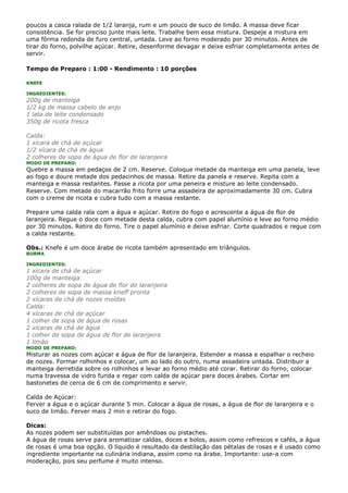 poucos a casca ralada de 1/2 laranja, rum e um pouco de suco de limão. A massa deve ficar
consistência. Se for preciso junte mais leite. Trabalhe bem essa mistura. Despeje a mistura em
uma fôrma redonda de furo central, untada. Leve ao forno moderado por 30 minutos. Antes de
tirar do forno, polvilhe açúcar. Retire, desenforme devagar e deixe esfriar completamente antes de
servir.

Tempo de Preparo : 1:00 - Rendimento : 10 porções

KNEFE

INGREDIENTES:
200g de manteiga
1/2 kg de massa cabelo de anjo
1 lata de leite condensado
350g de ricota fresca

Calda:
1 xícara de chá de açúcar
1/2 xícara de chá de água
2 colheres de sopa de água de flor de laranjeira
MODO DE PREPARO:
Quebre a massa em pedaços de 2 cm. Reserve. Coloque metade da manteiga em uma panela, leve
ao fogo e doure metade dos pedacinhos de massa. Retire da panela e reserve. Repita com a
manteiga e massa restantes. Passe a ricota por uma peneira e misture ao leite condensado.
Reserve. Com metade do macarrão frito forre uma assadeira de aproximadamente 30 cm. Cubra
com o creme de ricota e cubra tudo com a massa restante.

Prepare uma calda rala com a água e açúcar. Retire do fogo e acrescente a água de flor de
laranjeira. Regue o doce com metade desta calda, cubra com papel alumínio e leve ao forno médio
por 30 minutos. Retire do forno. Tire o papel alumínio e deixe esfriar. Corte quadrados e regue com
a calda restante.

Obs.: Knefe é um doce árabe de ricota também apresentado em triângulos.
BURMA

INGREDIENTES:
1 xícara de chá de açúcar
100g de manteiga
2 colheres de sopa de água de flor de laranjeira
2 colheres de sopa de massa kneff pronta
2 xícaras de chá de nozes moídas
Calda:
4 xícaras de chá de açúcar
1 colher de sopa de água de rosas
2 xícaras de chá de água
1 colher de sopa de água de flor de laranjeira
1 limão
MODO DE PREPARO:
Misturar as nozes com açúcar e água de flor de laranjeira. Estender a massa e espalhar o recheio
de nozes. Formar rolhinhos e colocar, um ao lado do outro, numa assadeira untada. Distribuir a
manteiga derretida sobre os rolhinhos e levar ao forno médio até corar. Retirar do forno, colocar
numa travessa de vidro funda e regar com calda de açúcar para doces árabes. Cortar em
bastonetes de cerca de 6 cm de comprimento e servir.

Calda de Açúcar:
Ferver a água e o açúcar durante 5 min. Colocar a água de rosas, a água de flor de laranjeira e o
suco de limão. Ferver mais 2 min e retirar do fogo.

Dicas:
As nozes podem ser substituídas por amêndoas ou pistaches.
A água de rosas serve para aromatizar caldas, doces e bolos, assim como refrescos e cafés, a água
de rosas é uma boa opção. O líquido é resultado da destilação das pétalas de rosas e é usado como
ingrediente importante na culinária indiana, assim como na árabe. Importante: use-a com
moderação, pois seu perfume é muito intenso.
 
