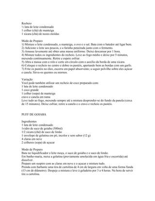 Recheio
½ lata de leite condensado
1 colher (chá) de manteiga
1 xícara (chá) de nozes moídas

Modo de Preparo
1) Misture o leite condensado, a manteiga, o ovo e o sal. Bata com o batedor até ligar bem.
2) Adicione o leite aos poucos, e a farinha peneirada junto com o fermento.
3) Amasse levemente até obter uma massa uniforme. Deixe descansar por 1 hora.
4) Misture todos os ingredientes do recheio. Leve ao fogo médio e deixe por 5 minutos,
mexendo continuamente. Retire e espere esfriar.
5) Abra a massa com o rolo e corte em círculo com o auxílio da borda de uma xícara.
6) Coloque o recheio no centro e dobre os pastéis, apertando bem as bordas com um garfo.
7) Frite os pastéis no óleo, escorra em papel absorvente; a seguir polvilhe sobre eles açúcar
e canela. Sirva-os quentes ou mornos.

Variação
Você pode também utilizar um recheio de coco preparado com:
1 lata de leite condensado
1 coco grande
1 colher (sopa) de manteiga
cravo e canela em rama
Leve tudo ao fogo, mexendo sempre até a mistura desprender-se do fundo da panela (cerca
de 15 minutos). Deixe esfriar, retire a canela e o cravo e recheie os pastéis.


PUFF DE GOIABA

Ingredientes
1 lata de leite condensado
1vidro de suco de goiaba (500ml)
1/2 xícara (chá) de suco de limão
1 envelope de gelatina em pó, incolor e sem sabor (12 g)
4 claras em neve
2 colheres (sopa) de açucar

Modo de Preparo
Bata no liquidificador o leite moça, o suco de goiaba e o suco de limão.
Em banho-maria, mexa a gelatina (previamente amolecida em água fria e escorrida) até
dissolver.
Prepare um suspiro com as claras em neve e o açucar e misture tudo.
Prenda com barbante uma tira de cartolina de 4 cm de largura em volta de uma forma funda
(13 cm de diâmetro). Despeje a mistura e leve à geladeira por 3 a 4 horas. Na hora de servir
tire a cartolina.
 