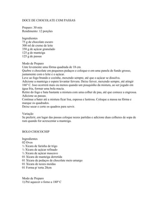 DOCE DE CHOCOLATE COM PASSAS

Preparo: 30 min
Rendimento: 12 porções

Ingredientes
75 g de chocolate escuro
300 ml de creme de leite
350 g de açúcar granulado
125 g de manteiga
125 g de passas

Modo de Preparo
Unte levemente uma fôrma quadrada de 18 cm.
Quebre o chocolate em pequenos pedaços e coloque-o em uma panela de fundo grosso,
juntamente com o leite e o açúcar.
Leve ao fogo brando e cozinhe, mexendo sempre, até que o açúcar se dissolva.
Adicione a manteiga e espere levantar fervura. Deixe ferver, mexendo sempre, até atingir
166º C. Isso ocorrerá mais ou menos quando um pouquinho da mistura, ao ser jogado em
água fria, formar uma bola macia.
Retire do fogo e bata bastante a mistura com uma colher de pau, até que comece a engrossa.
Adicione as passas.
Continue a bater até a mistura ficar lisa, espessa e lustrosa. Coloque a massa na fôrma e
marque os quadrados.
Deixe secar e corte os quadros para servir.

Variação
Se preferir, em lugar das passas coloque nozes partidas e adicione duas colheres de sopa de
rum quando for acrescentar a manteiga.


BOLO CHOCOCHIP

Ingredientes
02 Ovos
½ Xícara de farinha de trigo
½ Xícara de açúcar refinado
½ Xícara de açúcar mascavo
01 Xícara de manteiga derretida
01 Xícara de pedaços de chocolate meio amargo
01 Xícara de nozes moídas
01 Forma p/ torta 20cm


Modo de Preparo
1) Pré aquecer o forno a 180º C
 