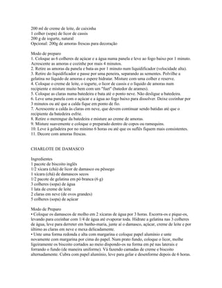 200 ml de creme de leite, de caixinha
1 colher (sopa) de licor de cassis
200 g de iogurte, natural
Opcional: 200g de amoras frescas para decoração

Modo de preparo
1. Coloque as 6 colheres de açúcar e a água numa panela e leve ao fogo baixo por 1 minuto.
Acrescente as amoras e cozinhe por mais 4 minutos.
2. Retire as amoras da panela e bata-as por 1 minuto num liquidificador (velocidade alta).
3. Retire do liquidificador e passe por uma peneira, separando as sementes. Polvilhe a
gelatina no líquido de amoras e espere hidratar. Misture com uma colher e reserve.
4. Coloque o creme de leite, o iogurte, o licor de cassis e o líquido de amoras num
recipiente e misture muito bem com um "fuet" (batedor de arames).
5. Coloque as claras numa batedeira e bata até o ponto neve. Não desligue a batedeira.
6. Leve uma panela com o açúcar e a água ao fogo baixo para dissolver. Deixe cozinhar por
3 minutos ou até que a calda fique em ponto de fio.
7. Acrescente a calda às claras em neve, que devem continuar sendo batidas até que o
recipiente da batedeira esfrie.
8. Retire o merengue da batedeira e misture ao creme de amoras.
9. Misture suavemente e coloque o preparado dentro de copos ou ramequins.
10. Leve à geladeira por no mínimo 6 horas ou até que os suflês fiquem mais consistentes.
11. Decore com amoras frescas.


CHARLOTE DE DAMASCO

Ingredientes
1 pacote de biscoito inglês
1/2 xícara (chá) de licor de damasco ou pêssego
1 xícara (chá) de damascos secos
1/2 pacote de gelatina em pó branca (6 g)
3 colheres (sopa) de água
1 lata de creme de leite
2 claras em neve (de ovos grandes)
5 colheres (sopa) de açúcar

Modo de Preparo
• Coloque os damascos de molho em 2 xícaras de água por 3 horas. Escorra-os e pique-os,
levando para cozinhar com 1/4 de água até evaporar toda. Hidrate a gelatina nas 3 colheres
de água, leve para derreter em banho-maria, junte aí o damasco, açúcar, creme de leite e por
último as claras em neve e mexa delicadamente.
• Unte uma forma redonda e alta com margarina e coloque papel alumínio e unte
novamente com margarina por cima do papel. Num prato fundo, coloque o licor, molhe
ligeiramente os biscoito cortados ao meio dispondo-os na forma em pé nas laterais e
forrando o fundo (de maneira uniforme). Vá fazendo camadas de creme e biscoito
alternadamente. Cubra com papel alumínio, leve para gelar e desenforme depois de 6 horas.
 