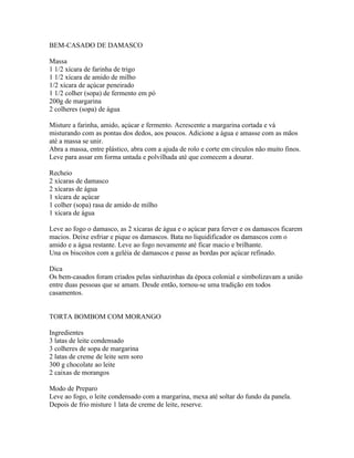 BEM-CASADO DE DAMASCO

Massa
1 1/2 xícara de farinha de trigo
1 1/2 xícara de amido de milho
1/2 xícara de açúcar peneirado
1 1/2 colher (sopa) de fermento em pó
200g de margarina
2 colheres (sopa) de água

Misture a farinha, amido, açúcar e fermento. Acrescente a margarina cortada e vá
misturando com as pontas dos dedos, aos poucos. Adicione a água e amasse com as mãos
até a massa se unir.
Abra a massa, entre plástico, abra com a ajuda de rolo e corte em círculos não muito finos.
Leve para assar em forma untada e polvilhada até que comecem a dourar.

Recheio
2 xícaras de damasco
2 xícaras de água
1 xícara de açúcar
1 colher (sopa) rasa de amido de milho
1 xícara de água

Leve ao fogo o damasco, as 2 xícaras de água e o açúcar para ferver e os damascos ficarem
macios. Deixe esfriar e pique os damascos. Bata no liquidificador os damascos com o
amido e a água restante. Leve ao fogo novamente até ficar macio e brilhante.
Una os biscoitos com a geléia de damascos e passe as bordas por açúcar refinado.

Dica
Os bem-casados foram criados pelas sinhazinhas da época colonial e simbolizavam a união
entre duas pessoas que se amam. Desde então, tornou-se uma tradição em todos
casamentos.


TORTA BOMBOM COM MORANGO

Ingredientes
3 latas de leite condensado
3 colheres de sopa de margarina
2 latas de creme de leite sem soro
300 g chocolate ao leite
2 caixas de morangos

Modo de Preparo
Leve ao fogo, o leite condensado com a margarina, mexa até soltar do fundo da panela.
Depois de frio misture 1 lata de creme de leite, reserve.
 