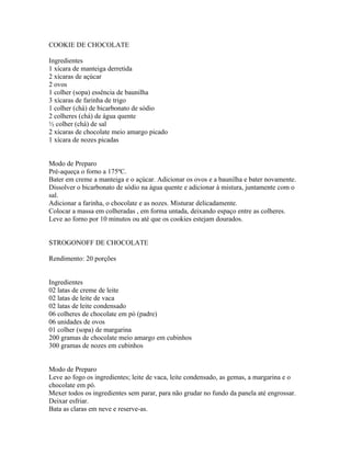COOKIE DE CHOCOLATE

Ingredientes
1 xícara de manteiga derretida
2 xícaras de açúcar
2 ovos
1 colher (sopa) essência de baunilha
3 xícaras de farinha de trigo
1 colher (chá) de bicarbonato de sódio
2 colheres (chá) de água quente
½ colher (chá) de sal
2 xícaras de chocolate meio amargo picado
1 xícara de nozes picadas


Modo de Preparo
Pré-aqueça o forno a 175ºC.
Bater em creme a manteiga e o açúcar. Adicionar os ovos e a baunilha e bater novamente.
Dissolver o bicarbonato de sódio na água quente e adicionar à mistura, juntamente com o
sal.
Adicionar a farinha, o chocolate e as nozes. Misturar delicadamente.
Colocar a massa em colheradas , em forma untada, deixando espaço entre as colheres.
Leve ao forno por 10 minutos ou até que os cookies estejam dourados.


STROGONOFF DE CHOCOLATE

Rendimento: 20 porções


Ingredientes
02 latas de creme de leite
02 latas de leite de vaca
02 latas de leite condensado
06 colheres de chocolate em pó (padre)
06 unidades de ovos
01 colher (sopa) de margarina
200 gramas de chocolate meio amargo em cubinhos
300 gramas de nozes em cubinhos


Modo de Preparo
Leve ao fogo os ingredientes; leite de vaca, leite condensado, as gemas, a margarina e o
chocolate em pó.
Mexer todos os ingredientes sem parar, para não grudar no fundo da panela até engrossar.
Deixar esfriar.
Bata as claras em neve e reserve-as.
 