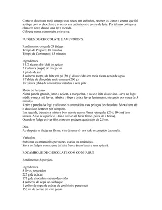 Cortar o chocolate meio amargo e as nozes em cubinhos, reserve-os. Junte o creme que foi
ao fogo com o chocolate e as nozes em cubinhos e o creme de leite. Por último coloque a
clara em neve dando uma leve mexida.
Coloque numa compoteira e sirva-se.

FUDGES DE CHOCOLATE E AMENDOINS

Rendimento: cerca de 24 fudges
Tempo de Preparo: 10 minutos
Tempo de Cozimento: 15 minutos

Ingredientes
1 1/2 xícaras de (chá) de açúcar
2 Colheres (sopa) de margarina.
1 pitada de sal
4 colheres (sopa) de leite em pó (50 g) dissolvidas em meia xícara (chá) de água
1 Tablete de chocolate meio amargo (200 g)
1/2 xícara (chá) de amendoins torrados e sem pele

Modo de Preparo
Numa panela grande, junte o açúcar, a margarina, o sal e o leite dissolvido. Leve ao fogo
médio e mexa até ferver. Abaixe o fogo e deixe ferver lentamente, mexendo por cerca de 5
minutos.
Retire a panela do fogo e adicione os amendoins e os pedaços de chocolate. Mexa bem até
o chocolate derreter por completo.
Em seguida, despeje a mistura bem quente numa fôrma retangular (20 x 10 cm) bem
untada. Alise a superfície. Deixe esfriar até ficar firme (cerca de 2 horas).
Quando o fudge estiver frio, corte em pedaços quadrados de 2,5 cm.

Dica
Ao despejar o fudge na fôrma, vire de uma só vez todo o conteúdo da panela.

Variações
Substitua os amendoins por nozes, avelãs ou amêndoas.
Sirva os fudges com creme de leite fresco (sem bater e sem açúcar).

ROCAMBOLE DE CHOCOLATE COM CONHAQUE

Rendimento: 8 porções.

Ingredientes
5 Ovos, separados
225 g de açúcar
175 g de chocolate escuro derretido
4 colheres de sopa de conhaque
1 colher de sopa de açúcar de confeiteiro peneirado
150 ml de creme de leite gordo
 