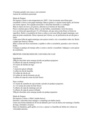 2 laranjas grandes sem casca e sem sementes
Açúcar de confeiteiro peneirado

Modo de Preparo
Pré aqueça o forno a uma temperatura de 180ºC. Unte levemente uma fôrma para
rocambole e forre-a com papel manteiga. Bata as gemas e o açúcar numa tigela, até formar
um creme espesso. Em seguida acrescente o chocolate derretido e o conhaque.
Bata as claras em neve, aos poucos, adicione-as à mistura de chocolate.
Passe a mistura para a fôrma, libere o ar das bolhas, aumentando o nível da massa.
Leve ao forno pré aquecido por 15 a 20 minutos, até que uma crosta firme se forme na
superfície. Retire o rocambole do forno e cubra-o com uma folha de papel-manteiga e um
pano de prato umedecido. Deixe repousar por 6 horas, ou, de preferencia de um dia para o
outro.
Cubra uma folha de papel-manteiga com açúcar cristal e vire o rocambole sobre ela. Retire
o papel que forrava a fôrma.
Bata o creme até ficar consistente e espalhe-o sobre o rocambole, parando a uns 6 mm da
borda.
Coloque os pedaços de laranja sobre o creme e enrole o rocambole. Salpique-o com açúcar
de confeiteiro.

BROWNIE COM RECHEIO DE CASTANHA DE CAJU

Ingredientes
200g de chocolate meio-amargo picado em pedaços pequenos
6 colheres de sopa de manteiga sem sal
3/4 xícara de farinha de trigo
5 ovos
1 xícara de açúcar refinado
1 colher de chá de baunilha
3/4 colher de chá de sal
3/4 colher de chá de fermento em pó
3 colhres de sopa de creme de leite fresco

Para o recheio
1/2 xícara de castanha de caju torrada e picada em pedaços pequenos
2 e 1/2 xícaras de creme de leite fresco
5 colheres de sopa de manteiga sem sal
5 colheres de sopa de açúcar refinado
500g de chocolate meio-amargo picado em pedaço pequenos

Modo de Preparo
Pré-aquecer o forno a 180oC (médio-baixo);
Derreter o chocolate meio-amargo e a manteiga em banho-maria;
Untar uma forma redonda de 20 cm de diâmetro por 4 cm de altura com manteiga e farinha
de trigo, retirando o excesso;
Bater em batedeira, garfo globo, os ovos, o açúcar e a baunilha até dobrar de volume na
velocidade máxima;
 