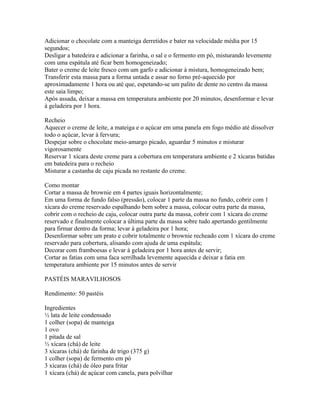 Adicionar o chocolate com a manteiga derretidos e bater na velocidade média por 15
segundos;
Desligar a batedeira e adicionar a farinha, o sal e o fermento em pó, misturando levemente
com uma espátula até ficar bem homogeneizado;
Bater o creme de leite fresco com um garfo e adicionar à mistura, homogeneizado bem;
Transferir esta massa para a forma untada e assar no forno pré-aquecido por
aproximadamente 1 hora ou até que, espetando-se um palito de dente no centro da massa
este saia limpo;
Após assada, deixar a massa em temperatura ambiente por 20 minutos, desenformar e levar
à geladeira por 1 hora.

Recheio
Aquecer o creme de leite, a mateiga e o açúcar em uma panela em fogo médio até dissolver
todo o açúcar, levar à fervura;
Despejar sobre o chocolate meio-amargo picado, aguardar 5 minutos e misturar
vigorosamente
Reservar 1 xícara deste creme para a cobertura em temperatura ambiente e 2 xícaras batidas
em batedeira para o recheio
Misturar a castanha de caju picada no restante do creme.

Como montar
Cortar a massa de brownie em 4 partes iguais horizontalmente;
Em uma forma de fundo falso (pressão), colocar 1 parte da massa no fundo, cobrir com 1
xícara do creme reservado espalhando bem sobre a massa, colocar outra parte da massa,
cobrir com o recheio de caju, colocar outra parte da massa, cobrir com 1 xícara do creme
reservado e finalmente colocar a última parte da massa sobre tudo apertando gentilmente
para firmar dentro da forma; levar à geladeira por 1 hora;
Desenformar sobre um prato e cobrir totalmente o brownie recheado com 1 xícara do creme
reservado para cobertura, alisando com ajuda de uma espátula;
Decorar com framboesas e levar à geladeira por 1 hora antes de servir;
Cortar as fatias com uma faca serrilhada levemente aquecida e deixar a fatia em
temperatura ambiente por 15 minutos antes de servir

PASTÉIS MARAVILHOSOS

Rendimento: 50 pastéis

Ingredientes
½ lata de leite condensado
1 colher (sopa) de manteiga
1 ovo
1 pitada de sal
½ xícara (chá) de leite
3 xícaras (chá) de farinha de trigo (375 g)
1 colher (sopa) de fermento em pó
3 xícaras (chá) de óleo para fritar
1 xícara (chá) de açúcar com canela, para polvilhar
 