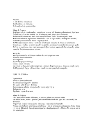 Recheio
½ lata de leite condensado
1 colher (chá) de manteiga
1 xícara (chá) de nozes moídas

Modo de Preparo
1) Misture o leite condensado, a manteiga, o ovo e o sal. Bata com o batedor até ligar bem.
2) Adicione o leite aos poucos, e a farinha peneirada junto com o fermento.
3) Amasse levemente até obter uma massa uniforme. Deixe descansar por 1 hora.
4) Misture todos os ingredientes do recheio. Leve ao fogo médio e deixe por 5 minutos,
mexendo continuamente. Retire e espere esfriar.
5) Abra a massa com o rolo e corte em círculo com o auxílio da borda de uma xícara.
6) Coloque o recheio no centro e dobre os pastéis, apertando bem as bordas com um garfo.
7) Frite os pastéis no óleo, escorra em papel absorvente; a seguir polvilhe sobre eles açúcar
e canela. Sirva-os quentes ou mornos.

Variação
Você pode também utilizar um recheio de coco preparado com:
1 lata de leite condensado
1 coco grande
1 colher (sopa) de manteiga
cravo e canela em rama
Leve tudo ao fogo, mexendo sempre até a mistura desprender-se do fundo da panela (cerca
de 15 minutos). Deixe esfriar, retire a canela e o cravo e recheie os pastéis.


PUFF DE GOIABA

Ingredientes
1 lata de leite condensado
1vidro de suco de goiaba (500ml)
1/2 xícara (chá) de suco de limão
1 envelope de gelatina em pó, incolor e sem sabor (12 g)
4 claras em neve
2 colheres (sopa) de açucar

Modo de Preparo
Bata no liquidificador o leite moça, o suco de goiaba e o suco de limão.
Em banho-maria, mexa a gelatina (previamente amolecida em água fria e escorrida) até
dissolver.
Prepare um suspiro com as claras em neve e o açucar e misture tudo.
Prenda com barbante uma tira de cartolina de 4 cm de largura em volta de uma forma funda
(13 cm de diâmetro). Despeje a mistura e leve à geladeira por 3 a 4 horas. Na hora de servir
tire a cartolina.
 
