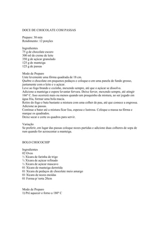 DOCE DE CHOCOLATE COM PASSAS

Preparo: 30 min
Rendimento: 12 porções

Ingredientes
75 g de chocolate escuro
300 ml de creme de leite
350 g de açúcar granulado
125 g de manteiga
125 g de passas

Modo de Preparo
Unte levemente uma fôrma quadrada de 18 cm.
Quebre o chocolate em pequenos pedaços e coloque-o em uma panela de fundo grosso,
juntamente com o leite e o açúcar.
Leve ao fogo brando e cozinhe, mexendo sempre, até que o açúcar se dissolva.
Adicione a manteiga e espere levantar fervura. Deixe ferver, mexendo sempre, até atingir
166º C. Isso ocorrerá mais ou menos quando um pouquinho da mistura, ao ser jogado em
água fria, formar uma bola macia.
Retire do fogo e bata bastante a mistura com uma colher de pau, até que comece a engrossa.
Adicione as passas.
Continue a bater até a mistura ficar lisa, espessa e lustrosa. Coloque a massa na fôrma e
marque os quadrados.
Deixe secar e corte os quadros para servir.

Variação
Se preferir, em lugar das passas coloque nozes partidas e adicione duas colheres de sopa de
rum quando for acrescentar a manteiga.


BOLO CHOCOCHIP

Ingredientes
02 Ovos
½ Xícara de farinha de trigo
½ Xícara de açúcar refinado
½ Xícara de açúcar mascavo
01 Xícara de manteiga derretida
01 Xícara de pedaços de chocolate meio amargo
01 Xícara de nozes moídas
01 Forma p/ torta 20cm


Modo de Preparo
1) Pré aquecer o forno a 180º C
 