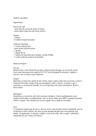 TORTA ALASKA

Ingredientes

Sorvete de café
- meio litro de sorvete de creme (5 bolas)
- meia colher (sopa) de café em pó solúvel

Suspiro
- 4 claras
- 8 colheres (sopa) de açúcar

Calda de Chocolate
- 1 xícara (chá) de leite
- meia xícara (chá) de açúcar
- 2 gemas
- 1 pitada de sal
- 1 tablete de chocolate meio amargo , picado (200g)
- 1 colher (chá) de essência de baunilha


Modo de Preparo

Sorvete
Misture bem o café, dissolvido em duas colheres (sopa) de água, ao sorvete de creme .
Forre uma fôrma para bolo inglês (9 X 25 X 7cm) com papel de alumínio. Espalhe o
sorvete e leve ao freezer para endurecer.

Suspiro
Bata bem as claras até o ponto de neve firme, junte o açúcar, bata mais um pouco e reserve.
Calda de Chocolate: misture bem em uma panela o leite, o açúcar, as gemas, o sal, o
chocolate e a essência de baunilha. Leve ao fogo baixo até tomar consistência. Retire e
deixe esfriar.


Montagem
Desenforme o sorvete de café sobre um prato refratário. Cubra imediatamente com o
suspiro envolvendo-o completamente. Leve ao forno médio alto (200°C) preaquecido para
dourar o suspiro. Sirva porções do sorvete regado com a calda de Chocolate.


Dica
A camada de suspiro que envolve o Sorvete serve como isolante térmico impedindo que ele
se derreta no forno. Porém, este deve já estar preaquecido para que esta operação seja
rápida. Congelamento: se desejar, congele o sorvete de café, sem o suspiro, embalado e
etiquetado por até 3 meses em freezer.
 