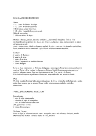 BEM-CASADO DE DAMASCO

Massa
1 1/2 xícara de farinha de trigo
1 1/2 xícara de amido de milho
1/2 xícara de açúcar peneirado
1 1/2 colher (sopa) de fermento em pó
200g de margarina
2 colheres (sopa) de água

Misture a farinha, amido, açúcar e fermento. Acrescente a margarina cortada e vá
misturando com as pontas dos dedos, aos poucos. Adicione a água e amasse com as mãos
até a massa se unir.
Abra a massa, entre plástico, abra com a ajuda de rolo e corte em círculos não muito finos.
Leve para assar em forma untada e polvilhada até que comecem a dourar.

Recheio
2 xícaras de damasco
2 xícaras de água
1 xícara de açúcar
1 colher (sopa) rasa de amido de milho
1 xícara de água

Leve ao fogo o damasco, as 2 xícaras de água e o açúcar para ferver e os damascos ficarem
macios. Deixe esfriar e pique os damascos. Bata no liquidificador os damascos com o
amido e a água restante. Leve ao fogo novamente até ficar macio e brilhante.
Una os biscoitos com a geléia de damascos e passe as bordas por açúcar refinado.

Dica
Os bem-casados foram criados pelas sinhazinhas da época colonial e simbolizavam a união
entre duas pessoas que se amam. Desde então, tornou-se uma tradição em todos
casamentos.


TORTA BOMBOM COM MORANGO

Ingredientes
3 latas de leite condensado
3 colheres de sopa de margarina
2 latas de creme de leite sem soro
300 g chocolate ao leite
2 caixas de morangos

Modo de Preparo
Leve ao fogo, o leite condensado com a margarina, mexa até soltar do fundo da panela.
Depois de frio misture 1 lata de creme de leite, reserve.
 