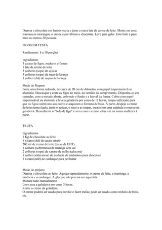 Derreta o chocolate em banho-maria e junte a outra lata de creme de leite. Monte em uma
travessa os morangos, o creme e por último o chocolate. Leve para gelar. Este bolo é para
mais ou menos 20 pessoas.

FIGOS EM FESTA

Rendimento: 8 a 10 porções

Ingredientes
3 caixas de figos, maduros e firmes
1 lata de creme de leite
3 colheres (sopa) de açúcar
3 colheres (sopa) de suco de laranja
1 colher (chá) de raspas de laranja

Modo de Preparo
Forre uma forma redonda, de cerca de 20 cm de diâmetro, com papel impermeável ou
alumínio. Descasque e corte os figos ao meio, no sentido do comprimento. Disponha-os em
camadas, com a metade aberta, cobrindo o fundo e a lateral da forma. Cubra com papel
impermeável ou alumínio e leve à geladeira por cerca de 12 horas, tempo suficiente para
que os figos colem uns aos outros e adquiram o formato de bolo. À parte, despeje o creme
de leite numa tigela, junte o açúcar, o suco e as raspas, mexa com uma espátula e reserve na
geladeira. Desenforme o "bolo de figo" e sirva com o creme sobre ele ou numa molheira à
parte.


TRUFA

Ingredientes
1 Kg de chocolate ao leite
1 xícara (chá) de cacau em pó
200 ml de creme de leite (caixa de UHT)
1 colhare (sobremesa) de mateiga sem sal
2 colheres (sopa) de xarope de milho (glucose)
1 colher (sobremesa) de essência de amêndoas para chocolate
1 xícara (café) de conhaque para perfumar


Modo de preparo
Derreta o chocolate ao leite. Aqueça separadamente: o creme de leite, a manteiga, a
essência e o conhaque. A glucose não precisa ser aquecida.
Misture tudo manualmente.
Leve para a geladeira por umas 3 horas.
Retire o creme da geladeira.
O creme poderá ser usado para enrolar e fazer trufas; pode ser usado como recheio de bolo,
etc.
 