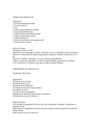 COOKIE DE CHOCOLATE

Ingredientes
1 xícara de manteiga derretida
2 xícaras de açúcar
2 ovos
1 colher (sopa) essência de baunilha
3 xícaras de farinha de trigo
1 colher (chá) de bicarbonato de sódio
2 colheres (chá) de água quente
½ colher (chá) de sal
2 xícaras de chocolate meio amargo picado
1 xícara de nozes picadas


Modo de Preparo
Pré-aqueça o forno a 175ºC.
Bater em creme a manteiga e o açúcar. Adicionar os ovos e a baunilha e bater novamente.
Dissolver o bicarbonato de sódio na água quente e adicionar à mistura, juntamente com o
sal.
Adicionar a farinha, o chocolate e as nozes. Misturar delicadamente.
Colocar a massa em colheradas , em forma untada, deixando espaço entre as colheres.
Leve ao forno por 10 minutos ou até que os cookies estejam dourados.


STROGONOFF DE CHOCOLATE

Rendimento: 20 porções


Ingredientes
02 latas de creme de leite
02 latas de leite de vaca
02 latas de leite condensado
06 colheres de chocolate em pó (padre)
06 unidades de ovos
01 colher (sopa) de margarina
200 gramas de chocolate meio amargo em cubinhos
300 gramas de nozes em cubinhos


Modo de Preparo
Leve ao fogo os ingredientes; leite de vaca, leite condensado, as gemas, a margarina e o
chocolate em pó.
Mexer todos os ingredientes sem parar, para não grudar no fundo da panela até engrossar.
Deixar esfriar.
Bata as claras em neve e reserve-as.
 