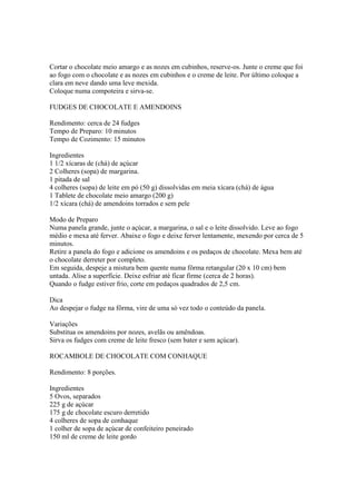 Cortar o chocolate meio amargo e as nozes em cubinhos, reserve-os. Junte o creme que foi
ao fogo com o chocolate e as nozes em cubinhos e o creme de leite. Por último coloque a
clara em neve dando uma leve mexida.
Coloque numa compoteira e sirva-se.

FUDGES DE CHOCOLATE E AMENDOINS

Rendimento: cerca de 24 fudges
Tempo de Preparo: 10 minutos
Tempo de Cozimento: 15 minutos

Ingredientes
1 1/2 xícaras de (chá) de açúcar
2 Colheres (sopa) de margarina.
1 pitada de sal
4 colheres (sopa) de leite em pó (50 g) dissolvidas em meia xícara (chá) de água
1 Tablete de chocolate meio amargo (200 g)
1/2 xícara (chá) de amendoins torrados e sem pele

Modo de Preparo
Numa panela grande, junte o açúcar, a margarina, o sal e o leite dissolvido. Leve ao fogo
médio e mexa até ferver. Abaixe o fogo e deixe ferver lentamente, mexendo por cerca de 5
minutos.
Retire a panela do fogo e adicione os amendoins e os pedaços de chocolate. Mexa bem até
o chocolate derreter por completo.
Em seguida, despeje a mistura bem quente numa fôrma retangular (20 x 10 cm) bem
untada. Alise a superfície. Deixe esfriar até ficar firme (cerca de 2 horas).
Quando o fudge estiver frio, corte em pedaços quadrados de 2,5 cm.

Dica
Ao despejar o fudge na fôrma, vire de uma só vez todo o conteúdo da panela.

Variações
Substitua os amendoins por nozes, avelãs ou amêndoas.
Sirva os fudges com creme de leite fresco (sem bater e sem açúcar).

ROCAMBOLE DE CHOCOLATE COM CONHAQUE

Rendimento: 8 porções.

Ingredientes
5 Ovos, separados
225 g de açúcar
175 g de chocolate escuro derretido
4 colheres de sopa de conhaque
1 colher de sopa de açúcar de confeiteiro peneirado
150 ml de creme de leite gordo
 