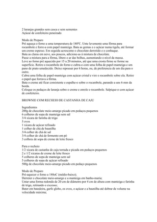 2 laranjas grandes sem casca e sem sementes
Açúcar de confeiteiro peneirado

Modo de Preparo
Pré aqueça o forno a uma temperatura de 180ºC. Unte levemente uma fôrma para
rocambole e forre-a com papel manteiga. Bata as gemas e o açúcar numa tigela, até formar
um creme espesso. Em seguida acrescente o chocolate derretido e o conhaque.
Bata as claras em neve, aos poucos, adicione-as à mistura de chocolate.
Passe a mistura para a fôrma, libere o ar das bolhas, aumentando o nível da massa.
Leve ao forno pré aquecido por 15 a 20 minutos, até que uma crosta firme se forme na
superfície. Retire o rocambole do forno e cubra-o com uma folha de papel-manteiga e um
pano de prato umedecido. Deixe repousar por 6 horas, ou, de preferencia de um dia para o
outro.
Cubra uma folha de papel-manteiga com açúcar cristal e vire o rocambole sobre ela. Retire
o papel que forrava a fôrma.
Bata o creme até ficar consistente e espalhe-o sobre o rocambole, parando a uns 6 mm da
borda.
Coloque os pedaços de laranja sobre o creme e enrole o rocambole. Salpique-o com açúcar
de confeiteiro.

BROWNIE COM RECHEIO DE CASTANHA DE CAJU

Ingredientes
200g de chocolate meio-amargo picado em pedaços pequenos
6 colheres de sopa de manteiga sem sal
3/4 xícara de farinha de trigo
5 ovos
1 xícara de açúcar refinado
1 colher de chá de baunilha
3/4 colher de chá de sal
3/4 colher de chá de fermento em pó
3 colhres de sopa de creme de leite fresco

Para o recheio
1/2 xícara de castanha de caju torrada e picada em pedaços pequenos
2 e 1/2 xícaras de creme de leite fresco
5 colheres de sopa de manteiga sem sal
5 colheres de sopa de açúcar refinado
500g de chocolate meio-amargo picado em pedaço pequenos

Modo de Preparo
Pré-aquecer o forno a 180oC (médio-baixo);
Derreter o chocolate meio-amargo e a manteiga em banho-maria;
Untar uma forma redonda de 20 cm de diâmetro por 4 cm de altura com manteiga e farinha
de trigo, retirando o excesso;
Bater em batedeira, garfo globo, os ovos, o açúcar e a baunilha até dobrar de volume na
velocidade máxima;
 