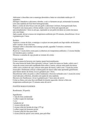 Adicionar o chocolate com a manteiga derretidos e bater na velocidade média por 15
segundos;
Desligar a batedeira e adicionar a farinha, o sal e o fermento em pó, misturando levemente
com uma espátula até ficar bem homogeneizado;
Bater o creme de leite fresco com um garfo e adicionar à mistura, homogeneizado bem;
Transferir esta massa para a forma untada e assar no forno pré-aquecido por
aproximadamente 1 hora ou até que, espetando-se um palito de dente no centro da massa
este saia limpo;
Após assada, deixar a massa em temperatura ambiente por 20 minutos, desenformar e levar
à geladeira por 1 hora.

Recheio
Aquecer o creme de leite, a mateiga e o açúcar em uma panela em fogo médio até dissolver
todo o açúcar, levar à fervura;
Despejar sobre o chocolate meio-amargo picado, aguardar 5 minutos e misturar
vigorosamente
Reservar 1 xícara deste creme para a cobertura em temperatura ambiente e 2 xícaras batidas
em batedeira para o recheio
Misturar a castanha de caju picada no restante do creme.

Como montar
Cortar a massa de brownie em 4 partes iguais horizontalmente;
Em uma forma de fundo falso (pressão), colocar 1 parte da massa no fundo, cobrir com 1
xícara do creme reservado espalhando bem sobre a massa, colocar outra parte da massa,
cobrir com o recheio de caju, colocar outra parte da massa, cobrir com 1 xícara do creme
reservado e finalmente colocar a última parte da massa sobre tudo apertando gentilmente
para firmar dentro da forma; levar à geladeira por 1 hora;
Desenformar sobre um prato e cobrir totalmente o brownie recheado com 1 xícara do creme
reservado para cobertura, alisando com ajuda de uma espátula;
Decorar com framboesas e levar à geladeira por 1 hora antes de servir;
Cortar as fatias com uma faca serrilhada levemente aquecida e deixar a fatia em
temperatura ambiente por 15 minutos antes de servir

PASTÉIS MARAVILHOSOS

Rendimento: 50 pastéis

Ingredientes
½ lata de leite condensado
1 colher (sopa) de manteiga
1 ovo
1 pitada de sal
½ xícara (chá) de leite
3 xícaras (chá) de farinha de trigo (375 g)
1 colher (sopa) de fermento em pó
3 xícaras (chá) de óleo para fritar
1 xícara (chá) de açúcar com canela, para polvilhar
 