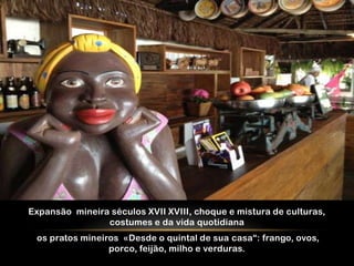 Expansão mineira séculos XVII XVIII, choque e mistura de culturas,
                costumes e da vida quotidiana
 os pratos mineiros «Desde o quintal de sua casa“: frango, ovos,
                 porco, feijão, milho e verduras.
 