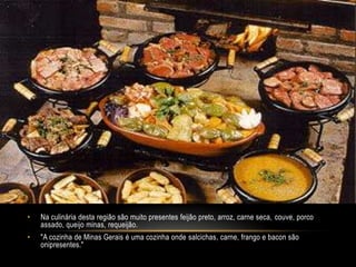 •   Na culinária desta região são muito presentes feijão preto, arroz, carne seca, couve, porco
    assado, queijo minas, requeijão.
•   "A cozinha de Minas Gerais é uma cozinha onde salcichas, carne, frango e bacon são
    onipresentes."
 