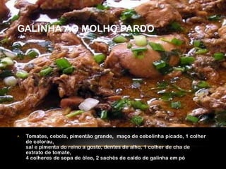 GALINHA AO MOLHO PARDO




•   Tomates, cebola, pimentão grande, maço de cebolinha picado, 1 colher
    de colorau,
    sal e pimenta do reino a gosto, dentes de alho, 1 colher de cha de
    extrato de tomate,
    4 colheres de sopa de óleo, 2 sachês de caldo de galinha em pó
 