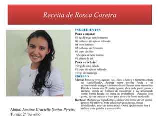 Receita de Rosca Caseira
INGREDIENTES
Para a massa:
01 kg de trigo sem fermento
06 colheres de açúcar refinado
04 ovos inteiros
02 colheres de fermento
01 copo de óleo
02 copos de leite morno
01 pitada de sal
Para o recheio:
100 g de coco ralado
01 copo de açúcar refinado
100 g de manteiga
PREPARO
Massa: Junte os ovos, açúcar, sal, óleo, o leite e o fermento e bata
no liquidificador, despeje numa vasilha funda e vai
acrescentando o trigo e misturando até formar uma massa lisa.
Divida a massa em 08 partes iguais, abra cada parte, passa o
recheio, enrola no formato de rocambole e vai arrumando
numa forma furada ou outra de preferência. Pincelar com
gema, deixar crescer e levar para assar em forno moderado.
Recheio: Misturar os ingredientes e deixar em forma de um creme
grosso. Se preferir, pode adicionar uvas passas, frutas
cristalizadas, ameixas sem caroço. Outra opção muito boa é
rechear com goiaba e coco ralado.
Aluna: Janaine Gracielly Santos Pereira
Turma: 2º Turismo
 