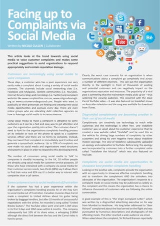 This ar cle looks at the trend towards using social
media to voice customer complaints and makes some
prac cal sugges ons to assist organisa ons to respond
appropriately and contain reputa on damage.
Customers are increasingly using social media to
voice complaints
These days, a customer who has a poor experience can very
easily make a complaint about it using a variety of social media
channels. The channels include social networking sites (i.e.
Facebook and MySpace), content communi es (i.e. YouTube),
internet forums, blogs and microblogs (i.e. Twi er) and complaint
websites like www.complaintline.com.au, www.notgoodenough.
org or www.customerunderground.com. People who want to
publically air their grievances are ﬁnding and crea ng new social
media opportuni es and avenues every day. There are even
online groups who are educa ng debt collec on agencies on
how to leverage social media to increase revenue.
Using social media to make a complaint is a rac ve to some
customers as it can be a fast and easy way to get a en on and
spur the organisa on quickly into ac on. The customer doesn’t
need to look for the organisa ons complaints handling process
on its website or wait on the phone to speak to a customer
services oﬃcer and there are no forms to complete. Instead,
they can tweet their complaint or immediately post it online and
generate a sympathe c audience. Up to 20% of complaints are
now made via social media and organisa ons need structures
and systems in place in order to respond to this developing trend.
The number of consumers using social media to 'talk' to
companies is steadily increasing. In the UK, 18 million people
are already using social media for customer service purposes. Of
those who have interacted with a company via social media for
their customer service needs, two-thirds (68%) say it allows them
to ﬁnd their voice and 65% say it's a be er way to interact with
companies than a call centre.
Somecustomersturntosocialmediaoutoffrustra on
If the customer has had a poor experience within the
organisa on's complaints handling process he or she may turn
to social media out of frustra on. Canadian musician Dave Carrol
made a complaint to United Airlines about his guitar being
broken by baggage handlers, but a er 10 months of unsuccessful
nego a ons with the airline, he recorded a song called “United
Breaks Guitars.” The YouTube video went viral with 1.3M views
in its ﬁrst 3 days and 10M views within 6 months. The company
subsequently lost 10% of its share value, a whopping $180M
although the direct link between the loss and the Carrol video is
hard to prove.
Clearly the worst case scenario for an organisa on is when
communica ons about a complaint go completely viral across
a number of diﬀerent channels. This can put the organisa on
directly in the spotlight in front of thousands of exis ng
and poten al customers and can nega vely impact on the
organisa ons reputa on and resources. The popularity of a viral
post is something that the mainstream media picks up on – thus
widening the viewing audience. This occurred with the Dave
Carrol YouTube video – it was also featured on breakfast shows
on Australian television and the song was available for download
from iTunes.
Disgruntled complainants are becoming crea ve in
their use of social media
Complainants can crea vely use technology to reach wide
audiences and the technology is o en free. One Vodafone
customer was so upset about his customer experience that he
created a new website called “Vodafail” and he used this as
the vehicle for driving large numbers of complaints by other
customers and airing his own nega ve views about Vodafone
mobile coverage. The CEO of Vodafone subsequently uploaded
an apology and explana on to YouTube. Before long, the apology
was incorporated by customers into a further complaint sa re
called “Vodafone the Musical” which was also featured on
YouTube.
Complaints via social media are opportuni es to
showcase best prac ce complaints handling
Looking on the posi ve side, complaints provide the organisa on
with an opportunity to showcase eﬀec ve complaints handling
and to transform the complainant AND the onlookers into
advocates of the organisa on. The organisa on's response to a
complaint made on social media may be publicised as widely as
the complaint and this means the organisa on has a chance to
inﬂuence thousands of customers who are following the online
conversa on.
A good example of this is “the Virgin Complaint Le er” which
was wri en by a disgruntled adver sing execu ve on his way
from Mumbai to Heathrow. His long le er addressed to “dear
Richard” complained about the food served on the ﬂight and was
punctuated by humorous descrip ons and photographs of the
oﬀending meals. The le er reached a wide audience via email.
When asked about the complaint, Sir Richard Branson reportedly
Wri en by NICOLE CULLEN | Cullaborate
Facing up to
Complaints via
Social Media
 