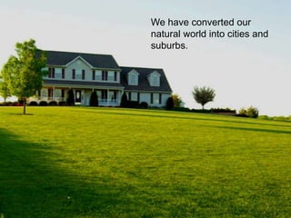 We have converted our
natural world into cities and
suburbs.
 