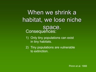 When we shrink a
habitat, we lose niche
        space.
 Consequences:
 1) Only tiny populations can exist
    in tiny habitats.
 2) Tiny populations are vulnerable
    to extinction.



                               Pimm et al. 1988
 