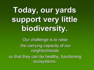 Today, our yards
 support very little
   biodiversity.
        Our challenge is to raise
      the carrying capacity of our
             neighborhoods
so that they can be healthy, functioning
              ecosystems.
 