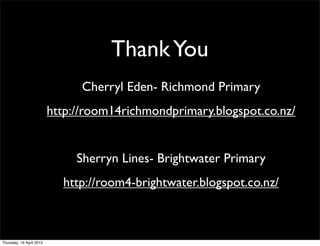 Thank You
                                Cherryl Eden- Richmond Primary
                          http://room14richmondprimary.blogspot.co.nz/


                               Sherryn Lines- Brightwater Primary
                            http://room4-brightwater.blogspot.co.nz/



Thursday, 19 April 2012
 