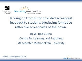 Moving on from tutor provided screencast
feedback to students producing formative
reflective screencasts of their own
Dr W. Rod Cullen
Centre for Learning and Teaching
Manchester Metropolitan University
email: r.cullen@mmu.ac.uk
 