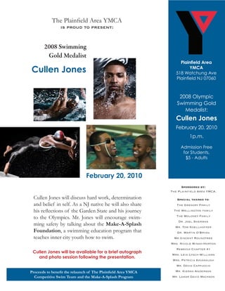 The Plainfield Area YMCA
                 is proud to present:


       2008 Swimming
        Gold Medalist
                                                                    Plainfield Area
Cullen Jones                                                             YMCA
                                                                  518 Watchung Ave
                                                                  Plainfield NJ 07060



                                                                   2008 Olympic
                                                                  Swimming Gold
                                                                     Medalist:
                                                                  Cullen Jones
                                                                 February 20, 2010
                                                                         1p.m.

                                                                    Admission Free
                                                                     for Students,
                                                                      $5 - Adults



                               February 20, 2010
                                                                     Sponsored by:
                                                               The Plainfield Area YMCA.

 Cullen Jones will discuss hard work, determination               Special thanks to:
 and belief in self. As a NJ native he will also share            The Gregory Family
 his reflections of the Garden State and his journey            The Wellington family
                                                                  The Moloney Family
 to the Olympics. Mr. Jones will encourage swim-
                                                                   Dr. Joel Sherman
 ming safety by talking about the Make-A-Splash                  Mr. Tom Koellhoffer
 Foundation, a swimming education program that                    Dr. Martin O’Bryan
 teaches inner city youth how to swim.                           Mr.Vincent Roundtree
                                                               Mrs. Nicole Mingo-Horton
                                                                  Rebecca Chapter #1
 Cullen Jones will be available for a brief autograph
                                                               Mrs. Leia Lynch-Williams
   and photo session following the presentation.
                                                                Mrs. Patricia Kavanaugh
                                                                  Mr. David Cappuccio

Proceeds to benefit the relaunch of The Plainfield Area YMCA     Mr. Kieran Anderson
  Competitive Swim Team and the Make-A-Splash Program          Mr. Lamar David Mackson
 