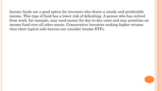 Income funds are a good option for investors who desire a steady and predictable
income. This type of fund has a lower risk of defaulting. A person who has retired
from work, for example, may need money for day-to-day costs and may prioritize an
income fund over all other assets. Conservative investors seeking higher returns
than their typical safe-havens can consider income ETFs.
 