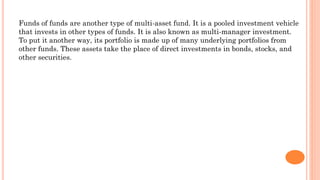Funds of funds are another type of multi-asset fund. It is a pooled investment vehicle
that invests in other types of funds. It is also known as multi-manager investment.
To put it another way, its portfolio is made up of many underlying portfolios from
other funds. These assets take the place of direct investments in bonds, stocks, and
other securities.
 