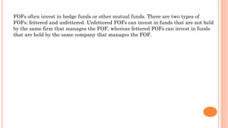 FOFs often invest in hedge funds or other mutual funds. There are two types of
FOFs: fettered and unfettered. Unfettered FOFs can invest in funds that are not held
by the same firm that manages the FOF, whereas fettered FOFs can invest in funds
that are held by the same company that manages the FOF.
 
