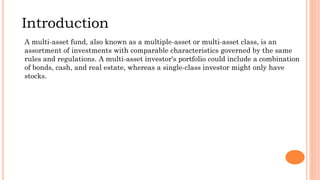 Introduction
A multi-asset fund, also known as a multiple-asset or multi-asset class, is an
assortment of investments with comparable characteristics governed by the same
rules and regulations. A multi-asset investor's portfolio could include a combination
of bonds, cash, and real estate, whereas a single-class investor might only have
stocks.
 