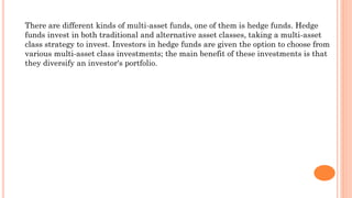 There are different kinds of multi-asset funds, one of them is hedge funds. Hedge
funds invest in both traditional and alternative asset classes, taking a multi-asset
class strategy to invest. Investors in hedge funds are given the option to choose from
various multi-asset class investments; the main benefit of these investments is that
they diversify an investor's portfolio.
 