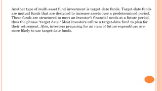 Another type of multi-asset fund investment is target-date funds. Target-date funds
are mutual funds that are designed to increase assets over a predetermined period.
These funds are structured to meet an investor's financial needs at a future period,
thus the phrase "target date." Most investors utilize a target-date fund to plan for
their retirement. Also, investors preparing for an item of future expenditure are
more likely to use target-date funds.
 