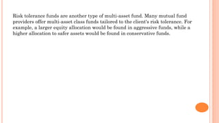 Risk tolerance funds are another type of multi-asset fund. Many mutual fund
providers offer multi-asset class funds tailored to the client's risk tolerance. For
example, a larger equity allocation would be found in aggressive funds, while a
higher allocation to safer assets would be found in conservative funds.
 